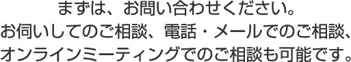 まずは、お問い合わせください。お伺いしてのご相談、電話・メールでのご相談、オンラインミーティングでのご相談も可能です。