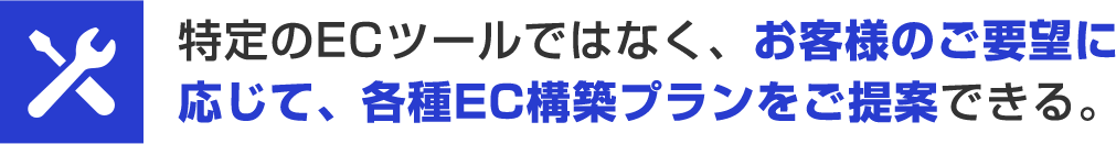 特定のECツールではなく、お客様のご要望に応じて、各種EC構築プランをご提案できる。