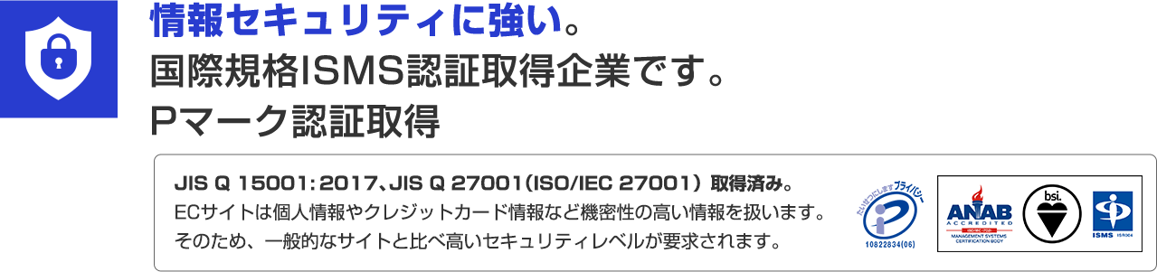 情報セキュリティに強い。国際規格ISMS認定取得企業です。Pマーク認証取得 JIS Q 15001:2017、JIS Q 27001（ISO/IEC 27001）取得済み。ECサイトは個人情報やクレジットカード情報など機密性の高い情報を扱います。そのため、一般的なサイトと比べ高いセキュリティレベルが要求されます。