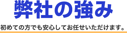 弊社の強み 初めての方でも安心してお任せいただけます。