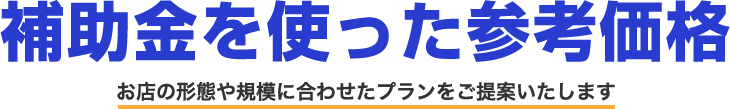 補助金を使った参考価格 お店の形態や規模に合わせたプランをご提案いたします