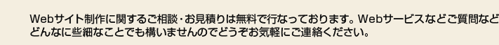 Webサイト制作に関するご相談・お見積りは無料で行っております。Webサービスなどご質問などどんなに些細なことでも構いませんのでどうぞお気軽にご連絡ください。