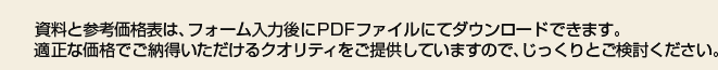 資料と参考価格表は、フォーム入力後にPDFファイルにてダウンロードできます。適正な価格でご納得いただけるクオリティをご提供していますので、じっくりとご検討ください。