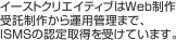 イーストクリエイティブはWeb制作受託制作から運用管理まで、ISMSの認定取得を受けています。