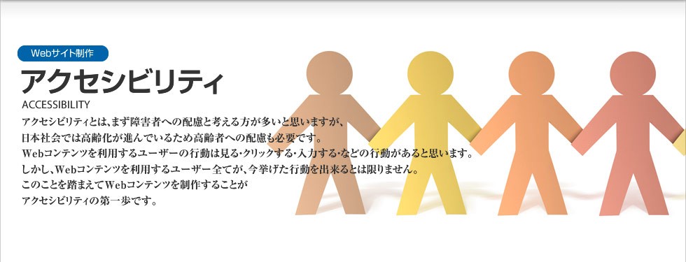 Webサイト制作｜アクセシビリティ　ACCESSIBILITY
WebサイトのWebユーザビリティを向上させると、再訪問する確率を押し上げ、オンラインショップなどでは商品の購入率を上昇させるなどの効果もあるとされています。Webサイトは見る物でなく「使う物」であるという認識を持ち、制作することが成功への第一歩です。