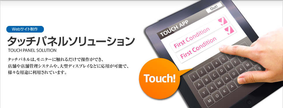 Webサイト制作｜タッチパネルソリューション　TOUCH PANEL SOLUTION
タッチパネルは、モニターに触れるだけで操作ができ、店舗や店舗管理システムや、大型ディスプレイなどに応用が可能で、様々な用途に利用されます。