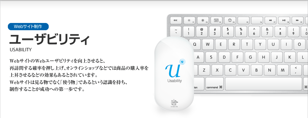 Webサイト制作｜ユーザビリティ　USABILITY
WebサイトのWebユーザビリティを向上させると、再訪問する確率を押し上げ、オンラインショップなどでは商品の購入率を上昇させるなどの効果もあるとされています。Webサイトは見る物ではなく「使う物」であるという認識を持ち、制作することが成功への第一歩です。