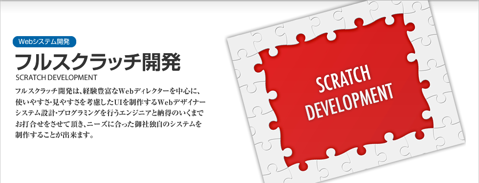 Webシステム開発｜フルスクラッチ開発 SCRATCH DEVELOPMENT　1994年のWeb制作以来、著名大規模サイトを中心に500サイト以上の制作実績で築き上げたノウハウを活かし、御社のWebサイトを創造いたします。