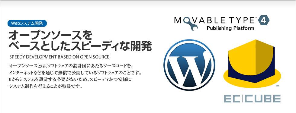 Webシステム開発｜オープンソースをベースとしたスピーディな開発 SPEEDY DEVELOPMENT BASED ON OPEN SOURCE　オープンソースとは、ソフトウェアの設計図にあたるソースコードを、インターネットなどを通じて無償で公開しているソフトウェアのことです。０からシステムを設計する必要がないため、スピーディーかつ安価にシステム制作を行えることが特長です。