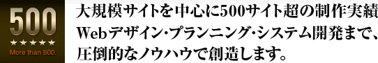大規模サイトを中心に500サイトを越える制作実績。Webデザイン・プランニング・システム開発まで圧倒的なノウハウで創造します。